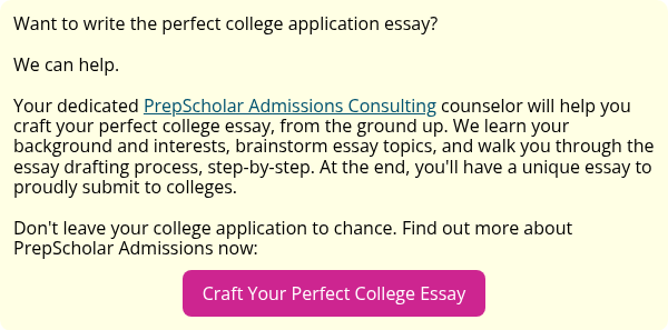 Want to write the perfect college application essay?   We can help.   Your dedicated PrepScholar Admissions Consulting counselor will help you craft your perfect college essay, from the ground up. We learn your background and interests, brainstorm essay topics, and walk you through the essay drafting process, step-by-step. At the end, you'll have a unique essay to proudly submit to colleges.   Don't leave your college application to chance. Find out more about PrepScholar Admissions now: